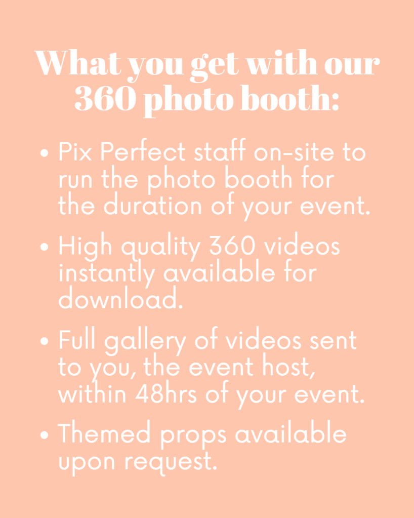 What you get with our 360 photo booth:

Pix Perfect staff on-site to run the photo booth for the duration of your event.

High quality 360 videos instantly available for download.

Full gallery of videos sent to you, the event host, within 48hrs of your event.

Themed props available upon request.